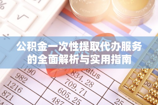 酉阳公积金一次性提取代办服务的全面解析与实用指南
