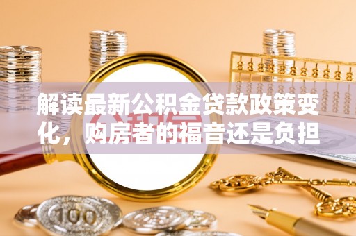 酉阳解读最新公积金贷款政策变化，购房者的福音还是负担？