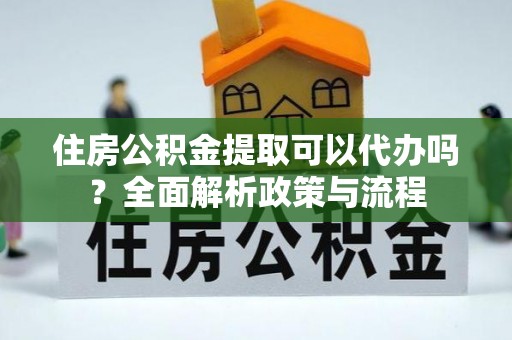 酉阳住房公积金提取可以代办吗？全面解析政策与流程