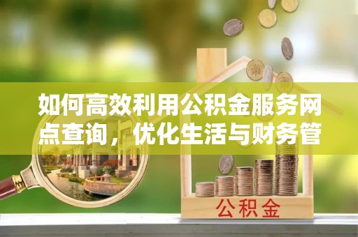 酉阳如何高效利用公积金服务网点查询，优化生活与财务管理