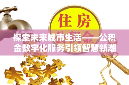 酉阳探索未来城市生活——公积金数字化服务引领智慧新潮流