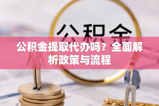 酉阳公积金提取代办吗？全面解析政策与流程