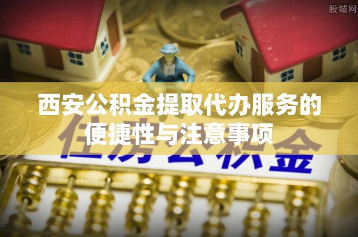 酉阳西安公积金提取代办服务的便捷性与注意事项