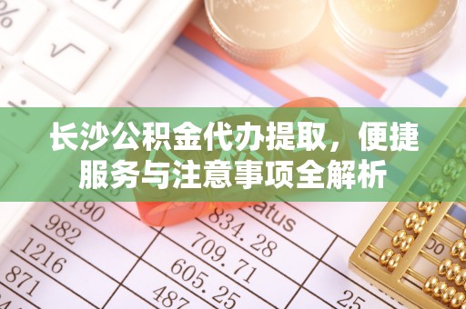 酉阳长沙公积金代办提取，便捷服务与注意事项全解析