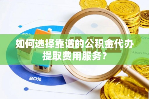 酉阳如何选择靠谱的公积金代办提取费用服务？