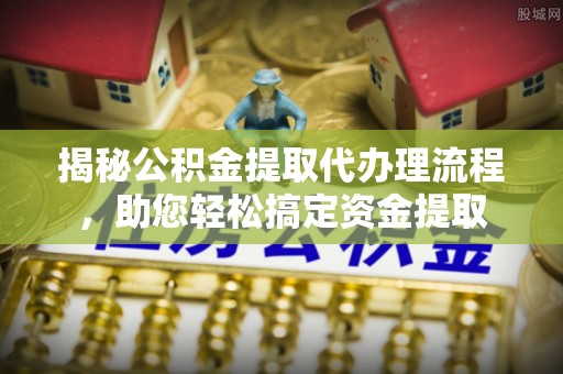 酉阳揭秘公积金提取代办理流程，助您轻松搞定资金提取