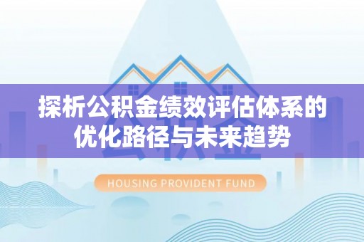 酉阳探析公积金绩效评估体系的优化路径与未来趋势