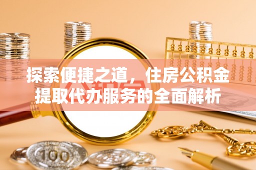 酉阳探索便捷之道，住房公积金提取代办服务的全面解析