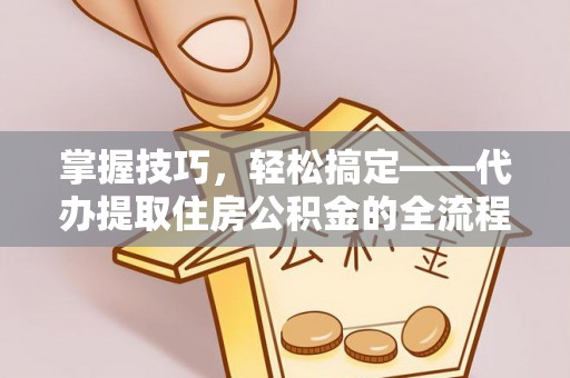 酉阳掌握技巧，轻松搞定——代办提取住房公积金的全流程解析