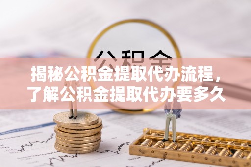 酉阳揭秘公积金提取代办流程，了解公积金提取代办要多久的关键因素