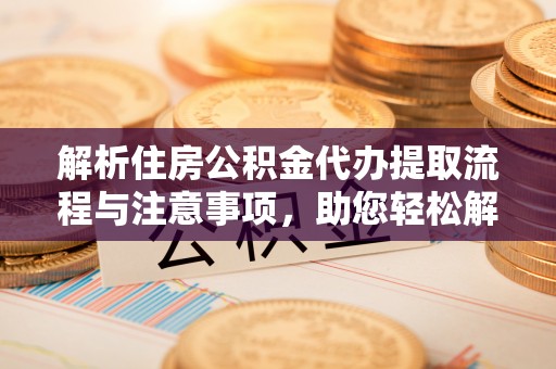 酉阳解析住房公积金代办提取流程与注意事项，助您轻松解决资金难题