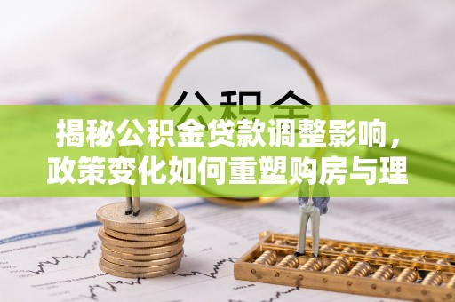 酉阳揭秘公积金贷款调整影响，政策变化如何重塑购房与理财规划