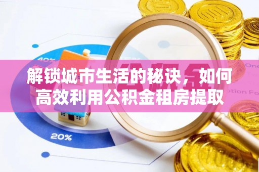 酉阳解锁城市生活的秘诀，如何高效利用公积金租房提取