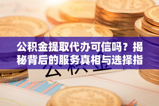 酉阳公积金提取代办可信吗？揭秘背后的服务真相与选择指南