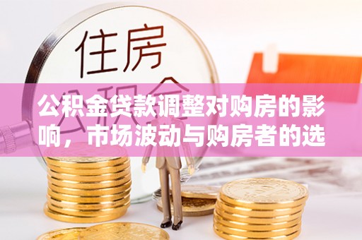酉阳公积金贷款调整对购房的影响，市场波动与购房者的选择