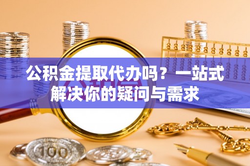 酉阳公积金提取代办吗？一站式解决你的疑问与需求
