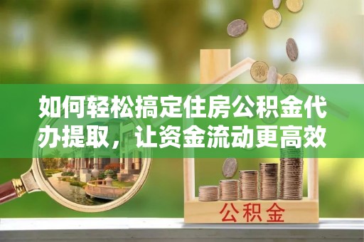 酉阳如何轻松搞定住房公积金代办提取，让资金流动更高效
