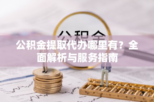 酉阳公积金提取代办哪里有？全面解析与服务指南