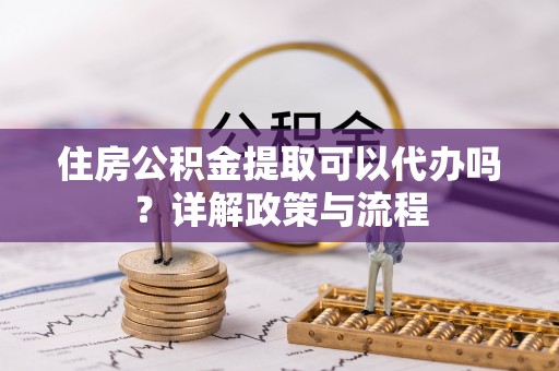 酉阳住房公积金提取可以代办吗？详解政策与流程