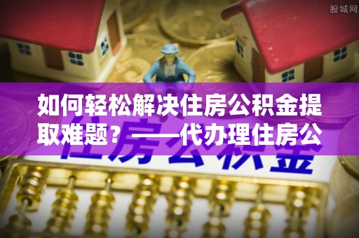 酉阳如何轻松解决住房公积金提取难题？——代办理住房公积金提取服务解析
