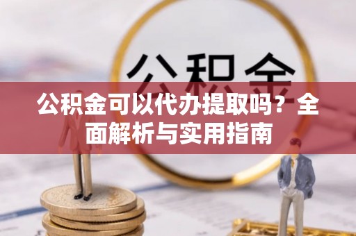 酉阳公积金可以代办提取吗？全面解析与实用指南