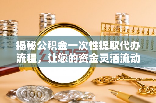 酉阳揭秘公积金一次性提取代办流程，让您的资金灵活流动