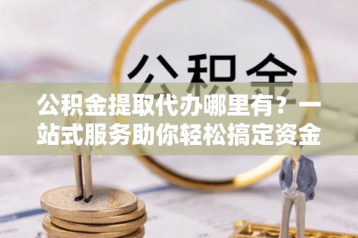 酉阳公积金提取代办哪里有？一站式服务助你轻松搞定资金难题
