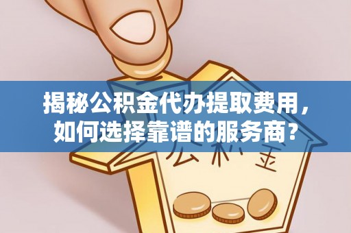 酉阳揭秘公积金代办提取费用，如何选择靠谱的服务商？