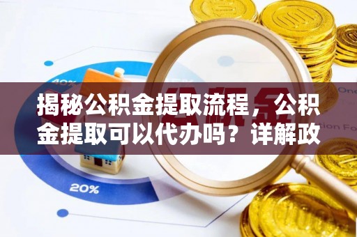 酉阳揭秘公积金提取流程，公积金提取可以代办吗？详解政策与实操技巧