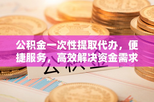 酉阳公积金一次性提取代办，便捷服务，高效解决资金需求