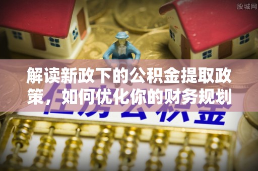 酉阳解读新政下的公积金提取政策，如何优化你的财务规划