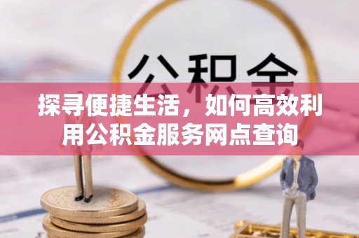 酉阳探寻便捷生活，如何高效利用公积金服务网点查询