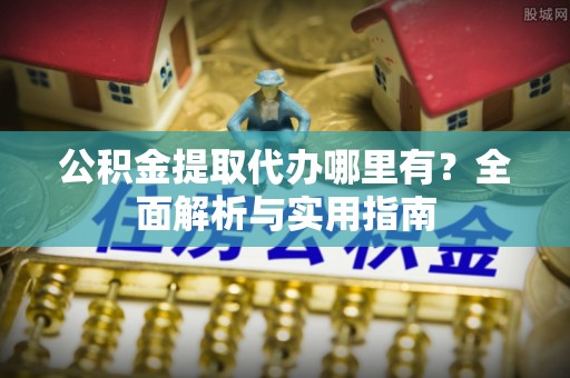 酉阳公积金提取代办哪里有？全面解析与实用指南