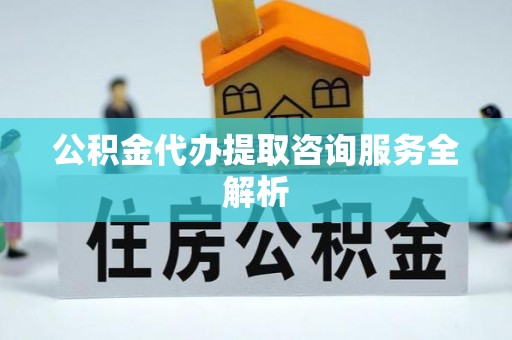酉阳公积金代办提取咨询服务全解析