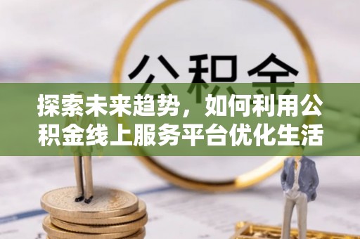 酉阳探索未来趋势，如何利用公积金线上服务平台优化生活