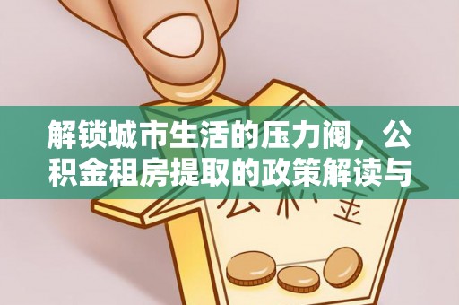 酉阳解锁城市生活的压力阀，公积金租房提取的政策解读与实践指南