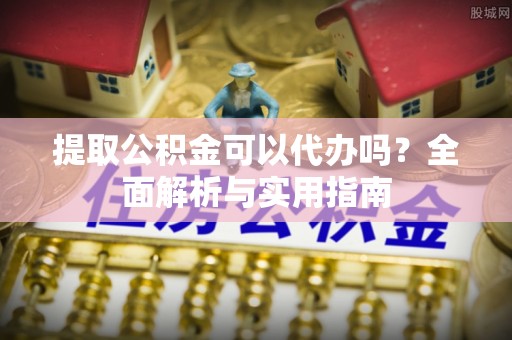 酉阳提取公积金可以代办吗？全面解析与实用指南