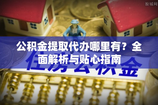 酉阳公积金提取代办哪里有？全面解析与贴心指南
