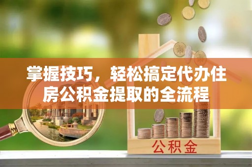 酉阳掌握技巧，轻松搞定代办住房公积金提取的全流程