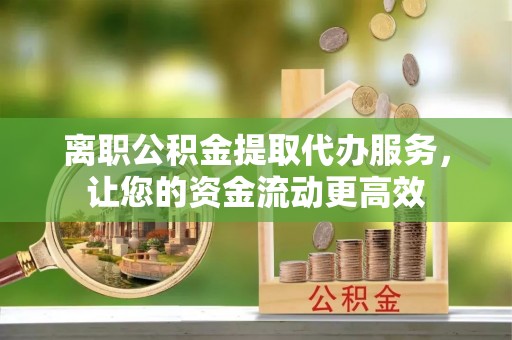 酉阳离职公积金提取代办服务，让您的资金流动更高效