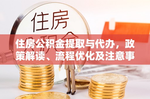 酉阳住房公积金提取与代办，政策解读、流程优化及注意事项