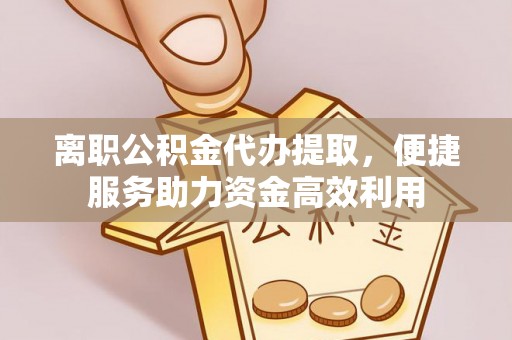 酉阳离职公积金代办提取，便捷服务助力资金高效利用