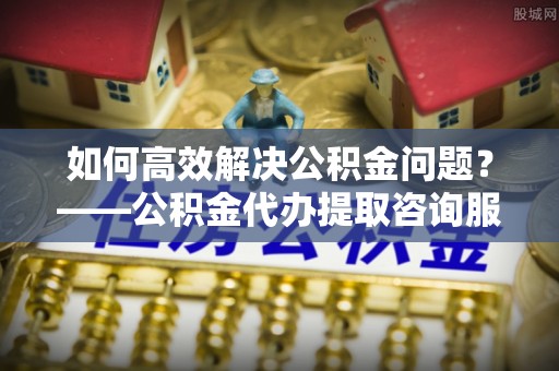 酉阳如何高效解决公积金问题？——公积金代办提取咨询服务指南