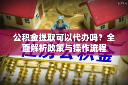 酉阳公积金提取可以代办吗？全面解析政策与操作流程