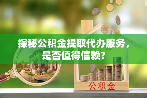酉阳探秘公积金提取代办服务，是否值得信赖？