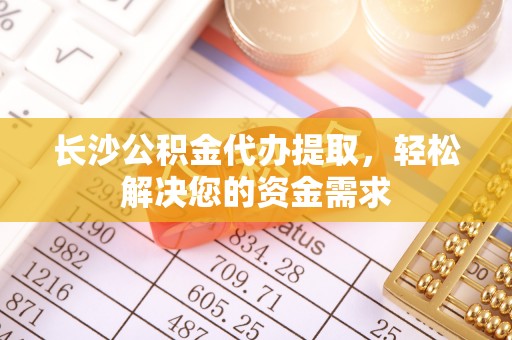 酉阳长沙公积金代办提取，轻松解决您的资金需求