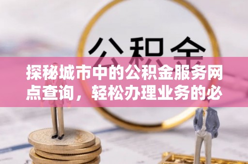 酉阳探秘城市中的公积金服务网点查询，轻松办理业务的必备指南