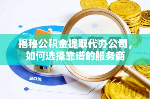 酉阳揭秘公积金提取代办公司，如何选择靠谱的服务商