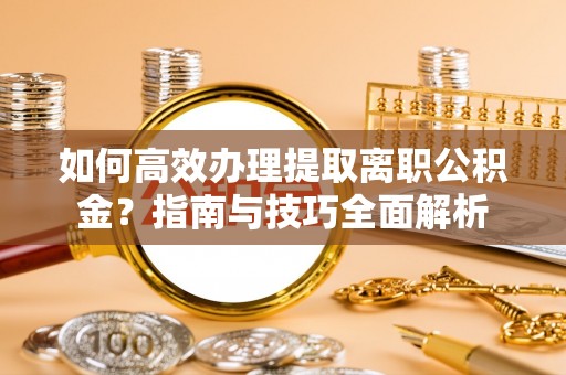 酉阳如何高效办理提取离职公积金？指南与技巧全面解析