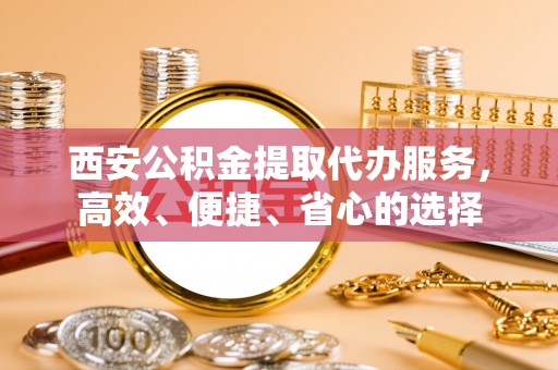 酉阳西安公积金提取代办服务，高效、便捷、省心的选择